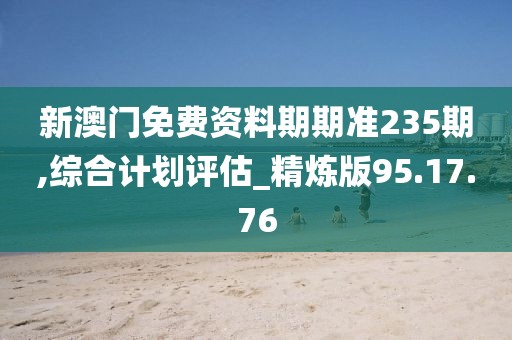 新澳门免费资料期期准235期,综合计划评估_精炼版95.17.76
