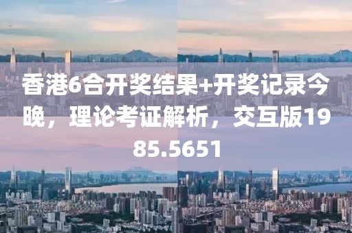 香港6合开奖结果+开奖记录今晚，理论考证解析，交互版1985.5651