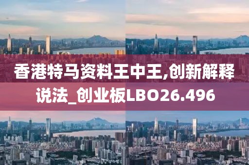 香港特马资料王中王,创新解释说法_创业板LBO26.496