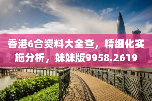 香港6合资料大全查，精细化实施分析，妹妹版9958.2619