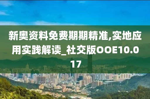 新奥资料免费期期精准,实地应用实践解读_社交版OOE10.017