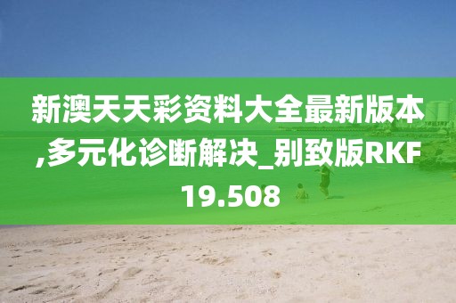 新澳天天彩资料大全最新版本,多元化诊断解决_别致版RKF19.508