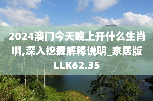 2024澳门今天晚上开什么生肖啊,深入挖掘解释说明_家居版LLK62.35