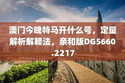 澳门今晚特马开什么号，定量解析解释法，亲和版DG5660.2217