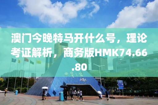 澳门今晚特马开什么号，理论考证解析，商务版HMK74.66.80