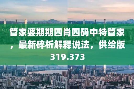 管家婆期期四肖四码中特管家，最新碎析解释说法，供给版319.373