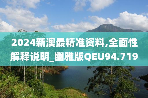 2024新澳最精准资料,全面性解释说明_幽雅版QEU94.719