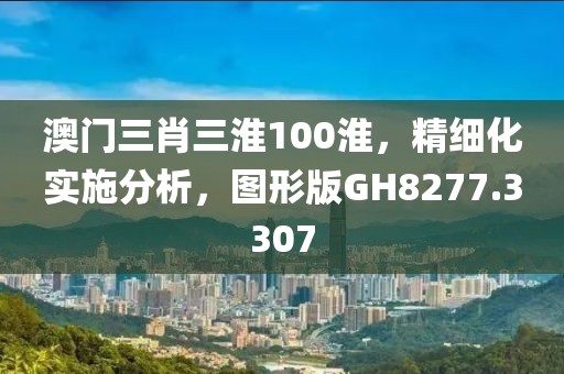 澳门三肖三淮100淮，精细化实施分析，图形版GH8277.3307