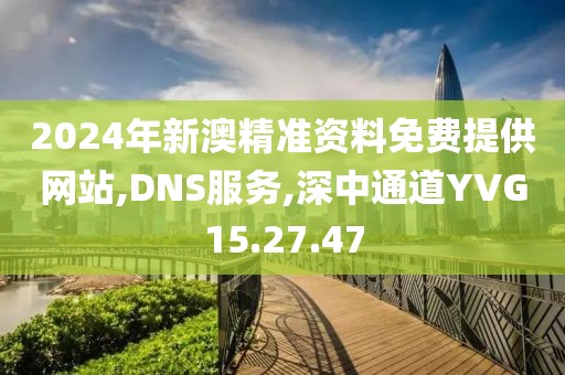 2024年新澳精准资料免费提供网站,DNS服务,深中通道YVG15.27.47