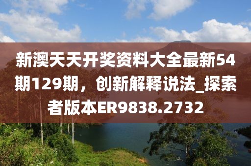 新澳天天开奖资料大全最新54期129期，创新解释说法_探索者版本ER9838.2732
