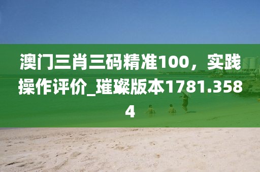 澳门三肖三码精准100，实践操作评价_璀璨版本1781.3584
