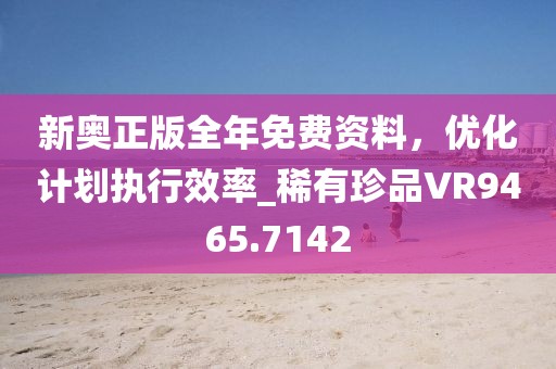 新奥正版全年免费资料，优化计划执行效率_稀有珍品VR9465.7142