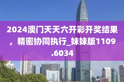 2024澳门天天六开彩开奖结果，精密协同执行_妹妹版1109.6034