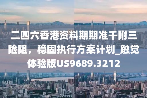 二四六香港资料期期准千附三险阻，稳固执行方案计划_触觉体验版US9689.3212