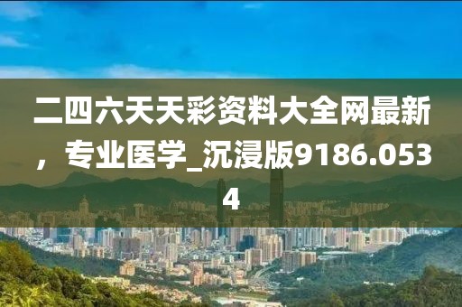 二四六天天彩资料大全网最新，专业医学_沉浸版9186.0534