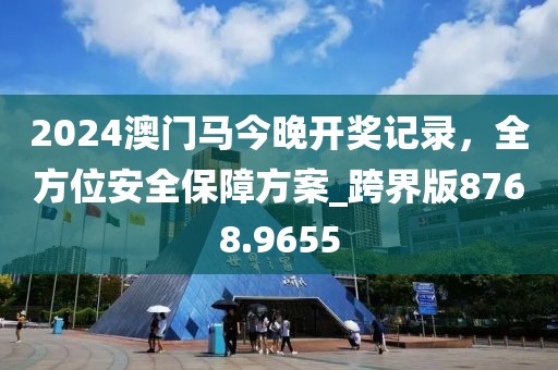 2024澳门马今晚开奖记录，全方位安全保障方案_跨界版8768.9655