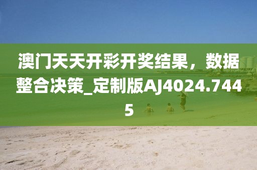 澳门天天开彩开奖结果，数据整合决策_定制版AJ4024.7445